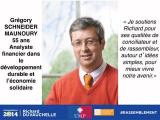Grégory
SCHNEIDER
MAUNOURY!
55 ans!
Analyste
ﬁnancier dans
le
développement
durable et
lʼéconomie
solidaire !

« Je soutiens
Richard pour
ses qualités de
conciliateur et
de rassembleur,
autour d idées
simples, pour
mieux vivre
notre avenir.»!

 
