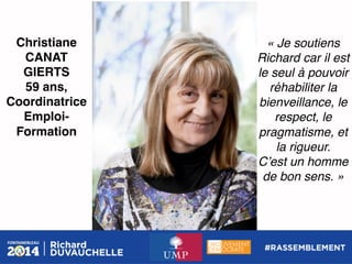 Christiane
CANAT
GIERTS!
59 ans,!
Coordinatrice
EmploiFormation!

« Je soutiens
Richard car il est
le seul à pouvoir
réhabiliter la
bienveillance, le
respect, le
pragmatisme, et
la rigueur.!
Cʼest un homme
de bon sens. »!

 