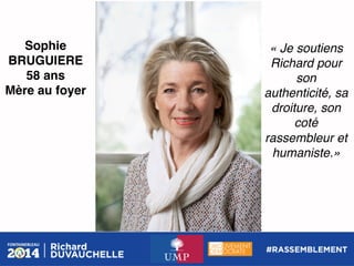 Sophie
BRUGUIERE!
58 ans!
Mère au foyer !

« Je soutiens
Richard pour
son
authenticité, sa
droiture, son
coté
rassembleur et
humaniste.» !

 
