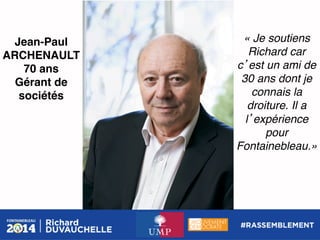 Jean-Paul
ARCHENAULT!
70 ans!
Gérant de
sociétés !

« Je soutiens
Richard car
c est un ami de
30 ans dont je
connais la
droiture. Il a
l expérience
pour
Fontainebleau.»

 