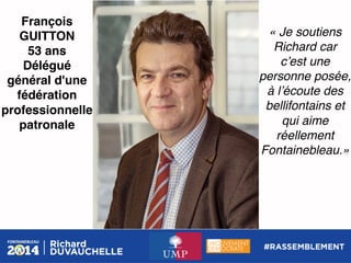 François
GUITTON!
53 ans!
Délégué
général d'une
fédération
professionnelle
patronale !

« Je soutiens
Richard car
cʼest une
personne posée,
à lʼécoute des
bellifontains et
qui aime
réellement
Fontainebleau.»!

 