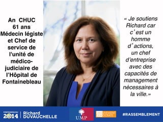 An CHUC!
61 ans!
Médecin légiste
et Chef de
service de
l'unité de
médicojudiciaire de
lʼHôpital de
Fontainebleau !

« Je soutiens
Richard car
c est un
homme
d actions, !
un chef
dʼentreprise
avec des
capacités de
management
nécessaires à
la ville.»!

 