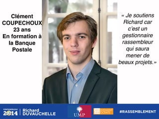 Clément
COUPECHOUX!
23 ans!
En formation à
la Banque
Postale!

« Je soutiens
Richard car
cʼest un
gestionnaire
rassembleur
qui saura
mener de
beaux projets.»!

 