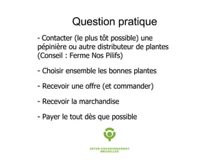 Question pratique Contacter (le plus tôt possible) une pépinière ou autre distributeur de plantes (Conseil : Ferme Nos Pilifs) Choisir ensemble les bonnes plantes Recevoir une offre (et commander) Recevoir la marchandise  - Payer le tout dès que possible 