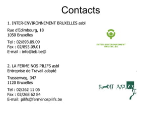 Contacts 1. INTER-ENVIRONNEMENT BRUXELLES asbl Rue d’Edimbourg, 18 1050 Bruxelles Tel : 02/893.09.09 Fax : 02/893.09.01 E-mail : info@ieb.be@ 2. LA FERME NOS PILIFS asbl Entreprise de Travail adapté Trasserweg, 347 1120 Bruxelles Tel : 02/262 11 06 Fax : 02/268 62 84 E-mail: pilifs@fermenospilifs.be 