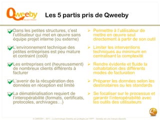 Les 5 partis pris de Qweeby

a les petites structures, c’est
⃞ Dans
  l’utilisateur qui met en œuvre sans
                                                                     Permettre à l’utilisateur de
                                                                      mettre en œuvre seul
   équipe projet interne (ou externe)                                 directement à partir de son outil

a entreprises est peu mature
⃞ L’environnement technique des
  petites
                                                                     Limiter les interventions
                                                                      techniques au minimum en
   et contraint (coût)                                                centralisant la complexité

a nombreux clients(heureusement)
⃞ Les entreprises ont
  de                  différents à
                                                                     Rendre évidente et fluide la
                                                                      cohabitation des différents
   facturer                                                           modes de facturation

a de la récupérationlimité
⃞ L’avenir
  données en réception est
                                des                                  Préparer les données selon les
                                                                      destinataires ou les standards

a dématérialisation requiert de
⃞ La
  l’interopérabilité (formats, certificats,
                                                                     Se focaliser sur le processus et
                                                                      garantir l’interopérabilité avec
   protocoles, archivages…)                                           les outils des utilisateurs


              © QWEEBY – 2011 – La technologie Qweeby est protégée par l’APP – Qweeby est une marque déposée
 