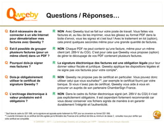 Questions / Réponses…

Q Est-il nécessaire de se                                   R NON Avec Qweeby tout se fait sur votre poste de travail. Vous faites vos
      connecter à un site Internet                                factures et, au lieu de les imprimer, vous les glissez au format PDF dans la
      pour dématérialiser mes                                     boite d’envoi, vous les signez et c’est tout ! Avec le traitement en lot (option),
      factures avec Qweeby ?                                      cela prend quelques secondes même pour une grande quantité de factures.

Q Est-il possible de grouper                                R NON Chaque PDF ne peut contenir qu’une facture, même pour un même
      plusieurs factures (pour un                                 client (art. 289-V du CGI). C’est pour cela que Qweeby vous propose (option)
      même client) dans un PDF ?                                  de gérer le découpage de vos PDF contenant plusieurs factures.

Q Pourquoi dois-je signer                                   R La signature électronique des factures est une obligation légale pour leur
      mes factures ?                                              donner valeur fiscale et juridique. Qweeby applique les dispositions légales et
                                                                  ne signe pas vos factures pour votre compte*.

Q Dois-je obligatoirement                                   R NON Qweeby ne propose pas de certificat en particulier. Vous pouvez donc
      utiliser le certificat de                                   utiliser celui que vous souhaitez**, par exemple le certificat fourni par votre
      signature Qweeby ?                                          banque. Si vous n’avez pas de certificat, Qweeby vous aide à vous en
                                                                  procurer un auprès de son partenaire ChamberSign France.

Q L’archivage électronique à                                R NON Dans le cadre du fichier électronique signé (art. 289-V du CGI) il n’est
      valeur probatoire est-il                                    pas explicitement obligatoire. Il est cependant fortement recommandé car
      obligatoire ?                                               vous devez conserver vos fichiers signés de manière à en garantir
                                                                  durablement l’intégrité et l’authenticité.

* Sauf dans le cadre du GS1 XML car la signature est apposée après traitement du PDF pour sa conversion au format GS1 XML
** L’autorité d’émission de ce certificat doit être agréée par le Ministère des Finances et le certificat doit être au minimum de classe 2 ; consultez nous pour vérifier que
votre certificat est compatible
                                    © QWEEBY – 2011 – La technologie Qweeby est protégée par l’APP – Qweeby est une marque déposée
 