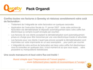 Pack Organdi

Confiez toutes vos factures à Qweeby et réduisez sensiblement votre coût
de facturation :
    - Traitement de l’intégralité de votre facturation en quelques secondes
    - Application de l’instruction fiscale du 11 janvier 2007 : toute votre archive de
      facturation est dématérialisée et déposée automatiquement dans votre coffre fort
      électronique (y compris la part envoyée par courrier)
    - Les factures de vos clients acceptant la dématérialisation sont automatiquement
      prises en charge pour être transmise par une voie électronique tracée et sécurisée
    - Les factures pour vos clients n’ayant pas encore accepté la dématérialisation sont
      imprimées sur votre imprimante en un seul exemplaire… pour partir par courrier
    - L’intégralité de votre archive de facturation est dans votre coffre fort électronique :
      vous la consultez en quelques clics, à tout moment et où que vous soyez… sans
      poussière ou manipulations fastidieuses

Une seule manœuvre et tout votre flux est traité !
         Aussi simple que l’impression et l’envoi papier…
                   …mais tellement plus rapide et économique à l’usage !

                © QWEEBY – 2011 – La technologie Qweeby est protégée par l’APP – Qweeby est une marque déposée
 