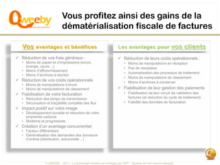 Vous profitez ainsi des gains de la
                             dématérialisation fiscale de factures

   Vos     avantages et bénéfices                                     Les avantages pour                     vos clients
 Réduction de vos frais généraux :                                    Réduction de leurs coûts opérationnels :
   • Moins de papier et d’impressions (encre,                             •   Moins de manipulations en réception
     énergie, usure…)                                                     •   Pas de ressaisies
   • Moins d’affranchissement
                                                                          •   Automatisation des processus de traitement
   • Moins d’archives à stocker
                                                                          •   Moins de manipulations de classement
 Réduction de vos coûts opérationnels                                    •   Moins d’archives à conserver
   • Moins de manipulations d’envoi
   • Moins de manipulations de classement                              Fiabilisation de leur gestion des paiements
 Fiabilisation de votre facturation                                      • Fiabilisation de leur circuit de validation des
   • Réduction des temps de transmission                                    factures (et réduction du cycle de traitement)
   • Sécurisation et traçabilité complète des flux                        • Fiabilité des données de facturation
 Impact positif sur votre image
   • Développement durable et réduction de votre
     empreinte carbone
   • Moderne et progressiste
 Création d’un avantage concurrentiel
   • Facteur différentiant
   • Généralisation des demandes des donneurs
     d’ordres (distribution, automobile…)




                 © QWEEBY – 2011 – La technologie Qweeby est protégée par l’APP – Qweeby est une marque déposée
 