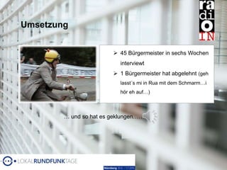 Umsetzung
 45 Bürgermeister in sechs Wochen
interviewt
 1 Bürgermeister hat abgelehnt (geh
lasst´s mi in Rua mit dem Schmarrn…i
hör eh auf…)
… und so hat es geklungen……
 