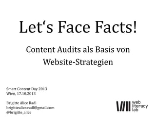 Let‘s Face Facts!
Content Audits als Basis von
Website-Strategien
Smart Content Day 2013
Wien, 17.10.2013
Brigitte Alice Radl
brigittealice.radl@gmail.com
@brigitte_alice

 
