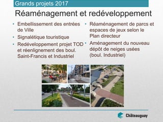 • Embellissement des entrées
de Ville
• Signalétique touristique
• Redéveloppement projet TOD
et réenlignement des boul.
Saint-Francis et Industriel
• Réaménagement de parcs et
espaces de jeux selon le
Plan directeur
• Aménagement du nouveau
dépôt de neiges usées
(boul. Industriel)
Grands projets 2017
Réaménagement et redéveloppement
 