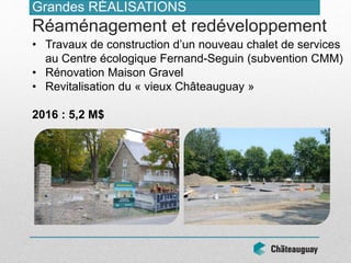 • Travaux de construction d’un nouveau chalet de services
au Centre écologique Fernand-Seguin (subvention CMM)
• Rénovation Maison Gravel
• Revitalisation du « vieux Châteauguay »
2016 : 5,2 M$
Grandes RÉALISATIONS
Réaménagement et redéveloppement
 