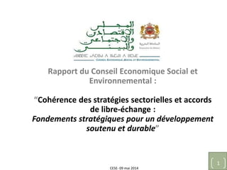 CESE- 09 mai 2014
1
Rapport du Conseil Economique Social et
Environnemental :
“Cohérence des stratégies sectorielles et accords
de libre-échange :
Fondements stratégiques pour un développement
soutenu et durable”
 