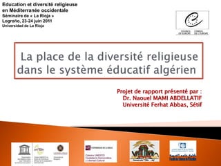 Projet de rapport présenté par :
Dr. Naouel MAMI ABDELLATIF
Université Ferhat Abbas, Sétif
Education et diversité religieuse
en Méditerranée occidentale
Séminaire de « La Rioja »
Logroño, 23-24 juin 2011
Universidad de La Rioja
 