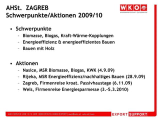 AHSt.  ZAGREBSchwerpunkte/Aktionen 2009/10SchwerpunkteBiomasse, Biogas, Kraft-Wärme-KopplungenEnergieeffizienz & energieeffizientes BauenBauen mit HolzAktionenNasice, MSR Biomasse, Biogas, KWK (4.9.09)Rijeka, MSR Energieeffizienz/nachhaltiges Bauen (28.9.09)Zagreb, Firmenreise kroat. Passivhaustage (6.11.09)Wels, Firmenreise Energiesparmesse (3.-5.3.2010)