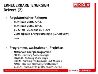 ERNEUERBARE  ENERGIEN Drivers (2)Regulatorischer RahmenRichtlinie 2001/77/ECRichtlinie 2003/30/ECEU27-Ziel 2020 für EE = 20%2008 Update Energiestrategie (‚Grünbuch‘)…….Programme, Maßnahmen, ProjekteNationale EnergieprogrammeSUNEN – Nutzung SonnenenergieENWIND – Nutzung WindenergieBIOEN – Nutzung von Biomasse und AbfällenMAHE – Bau von KleinwasserkraftwerkenGEOEN – Nutzung von geothermaler Energie