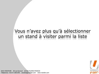SAS VISIOFAIR 36 rue Surcouf 22190 PLERIN FRANCE
Téléphone: +33 811-090-549 visiofair@visiofair.com www.visiofair.com
Vous n’avez plus qu’à sélectionner
un stand à visiter parmi la liste
 