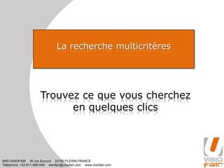 SAS VISIOFAIR 36 rue Surcouf 22190 PLERIN FRANCE
Téléphone: +33 811-090-549 visiofair@visiofair.com www.visiofair.com
La recherche multicritères
Trouvez ce que vous cherchez
en quelques clics
 