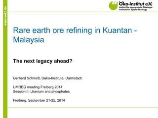 www.oeko.de 
Rare earth ore refining in Kuantan - Malaysia 
The next legacy ahead? 
Gerhard Schmidt, Oeko-Institute, Darmstadt 
UMREG meeting Freiberg 2014 
Session II: Uranium and phosphates 
Freiberg, September 21-25, 2014  