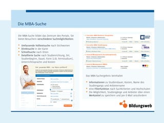 Die MBA-Suche

Die MBA-Suche bildet das Zentrum des Portals. Sie
bietet Besuchern verschiedene Suchmöglichkeiten:

π   Umfassende Volltextsuche nach Stichworten
π   Direktsuche in der Karte
π   Schnellsuche nach Orten
π   Detaillierte Suche nach Studienrichtung, Ort,
    Studienbeginn, Dauer, Form (z.B. Fernstudium),
    Unterrichtssprache und Kosten




                                                     Das MBA-Suchergebnis beinhaltet

                                                     π   Informationen zu Studiendauer, Kosten, Name des
                                                         Studiengangs und Anbietername
                                                     π   eine Filterfunktion nach Suchkriterien und Hochschulen
                                                     π   Die Möglichkeit, Studiengänge und Anbieter über einen
                                                         Merkzettel zu speichern und per E-Mail anzufordern
 