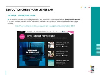 ZOOM SUR… VISITPROVENCE.COM
 Le réseau Tables 2013 est également mis en avant sur le site Internet visitprovence.com.
On peut y consulter les fiches des restaurants et accéder au téléchargement de l’appli
mobile.
http://www.visitprovence.com/guide-de-voyage/restaurants/tables-2013
LES OUTILS CREES POUR LE RESEAU
 