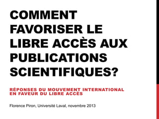 COMMENT
FAVORISER LE
LIBRE ACCÈS AUX
PUBLICATIONS
SCIENTIFIQUES?
RÉPONSES DU MOUVEMENT INTERNATIONAL
EN FAVEUR DU LIBRE ACCÈS
Florence Piron, Université Laval, novembre 2013

 