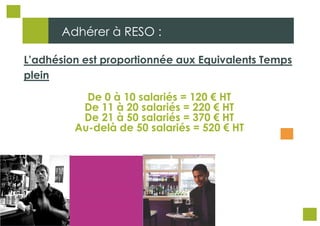 Adhérer à RESO :

L’adhésion est proportionnée aux Equivalents Temps
plein

           De 0 à 10 salariés = 120 € HT
          De 11 à 20 salariés = 220 € HT
          De 21 à 50 salariés = 370 € HT
         Au-delà de 50 salariés = 520 € HT
 