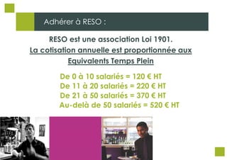 Adhérer à RESO :
RESO est une association Loi 1901.
La cotisation annuelle est proportionnée aux
Equivalents Temps Plein
De 0 à 10 salariés = 120 € HT
De 11 à 20 salariés = 220 € HT
De 21 à 50 salariés = 370 € HT
Au-delà de 50 salariés = 520 € HT

 