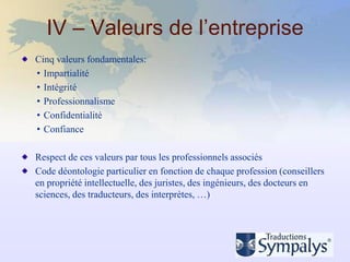 IV – Valeurs de l’entreprise
Cinq valeurs fondamentales:
• Impartialité
• Intégrité
• Professionnalisme
• Confidentialité
• Confiance

Respect de ces valeurs par tous les professionnels associés
Code déontologie particulier en fonction de chaque profession (conseillers
en propriété intellectuelle, des juristes, des ingénieurs, des docteurs en
sciences, des traducteurs, des interprètes, …)
 