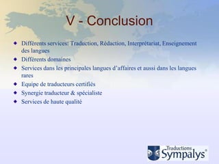 V - Conclusion
Différents services: Traduction, Rédaction, Interprétariat, Enseignement
des langues
Différents domaines
Services dans les principales langues d’affaires et aussi dans les langues
rares
Equipe de traducteurs certifiés
Synergie traducteur & spécialiste
Services de haute qualité
 