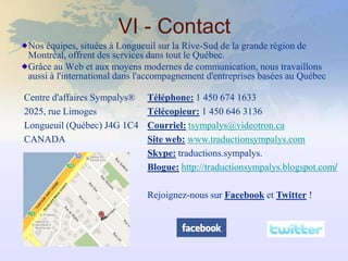VI - Contact
Nos équipes, situées à Longueuil sur la Rive-Sud de la grande région de
Montréal, offrent des services dans tout le Québec.
Grâce au Web et aux moyens modernes de communication, nous travaillons
aussi à l'international dans l'accompagnement d'entreprises basées au Québec

Centre d'affaires Sympalys®   Téléphone: 1 450 674 1633
2025, rue Limoges             Télécopieur: 1 450 646 3136
Longueuil (Québec) J4G 1C4    Courriel: tsympalys@videotron.ca
CANADA                        Site web: www.traductionsympalys.com
                              Skype: traductions.sympalys.
                              Blogue: http://traductionsympalys.blogspot.com/

                              Rejoignez-nous sur Facebook et Twitter !
 