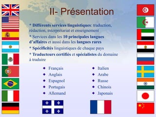 II- Présentation
* Différents services linguistiques: traduction,
rédaction, interprétariat et enseignement
* Services dans les 10 principales langues
d’affaires et aussi dans les langues rares
* Spécificités linguistiques de chaque pays
* Traducteurs certifiés et spécialistes du domaine
à traduire

          Français                    Italien
          Anglais                     Arabe
          Espagnol                    Russe
          Portugais                   Chinois
          Allemand                    Japonais
 