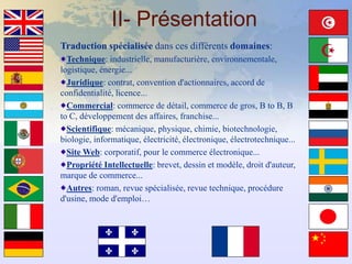 II- Présentation
Traduction spécialisée dans ces différents domaines:
  Technique: industrielle, manufacturière, environnementale,
logistique, énergie...
  Juridique: contrat, convention d'actionnaires, accord de
confidentialité, licence...
  Commercial: commerce de détail, commerce de gros, B to B, B
to C, développement des affaires, franchise...
  Scientifique: mécanique, physique, chimie, biotechnologie,
biologie, informatique, électricité, électronique, électrotechnique...
  Site Web: corporatif, pour le commerce électronique...
  Propriété Intellectuelle: brevet, dessin et modèle, droit d'auteur,
marque de commerce...
  Autres: roman, revue spécialisée, revue technique, procédure
d'usine, mode d'emploi…
 
