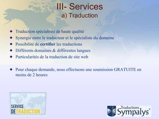 III- Services
                          a) Traduction

Traduction spécialisée de haute qualité
Synergie entre le traducteur et le spécialiste du domaine
Possibilité de certifier les traductions
Différents domaines & différentes langues
Particularités de la traduction de site web

Pour chaque demande, nous effectuons une soumission GRATUITE en
moins de 2 heures
 
