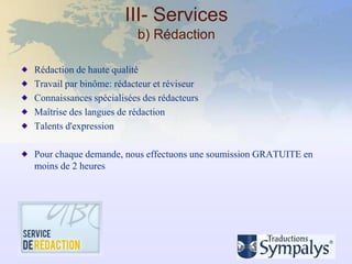 III- Services
                         b) Rédaction

Rédaction de haute qualité
Travail par binôme: rédacteur et réviseur
Connaissances spécialisées des rédacteurs
Maîtrise des langues de rédaction
Talents d'expression

Pour chaque demande, nous effectuons une soumission GRATUITE en
moins de 2 heures
 