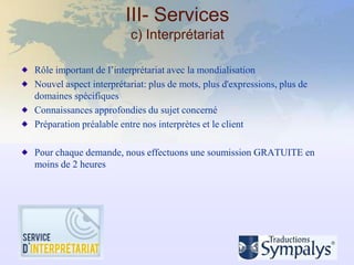 III- Services
                         c) Interprétariat

Rôle important de l’interprétariat avec la mondialisation
Nouvel aspect interprétariat: plus de mots, plus d'expressions, plus de
domaines spécifiques
Connaissances approfondies du sujet concerné
Préparation préalable entre nos interprètes et le client

Pour chaque demande, nous effectuons une soumission GRATUITE en
moins de 2 heures
 