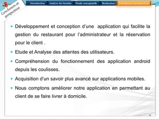 Introduction Analyse des besoins Réalisation Conclusion et perspectivesEtude conceptuelle
 Développement et conception d’une application qui facilite la
gestion du restaurant pour l’administrateur et la réservation
pour le client .
 Etude et Analyse des attentes des utilisateurs.
 Compréhension du fonctionnement des application android
depuis les coulisses.
 Acquisition d’un savoir plus avancé sur applications mobiles.
 Nous comptons améliorer notre application en permettant au
client de se faire livrer à domicile.
16
 