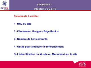 5 éléments à vérifier: 1- URL du site 2- Classement Google « Page Rank » 3- Nombre de liens entrants 4- Outils pour améliorer le référencement 5- L’identification du Musée ou Monument sur le site SEQUENCE 1  VISIBILITE DU SITE 