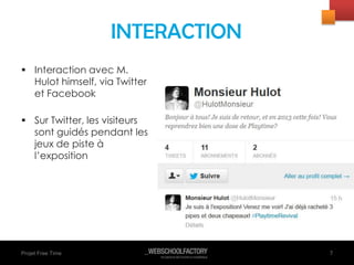 Projet Free Time
 Interaction avec M.
Hulot himself, via Twitter
et Facebook
 Sur Twitter, les visiteurs
sont guidés pendant les
jeux de piste à
l’exposition
7
INTERACTION
 