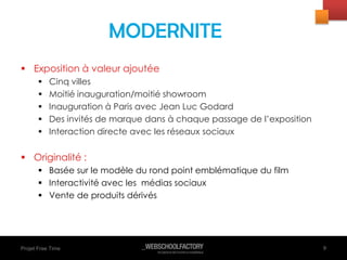 Projet Free Time
 Exposition à valeur ajoutée
 Cinq villes
 Moitié inauguration/moitié showroom
 Inauguration à Paris avec Jean Luc Godard
 Des invités de marque dans à chaque passage de l’exposition
 Interaction directe avec les réseaux sociaux
 Originalité :
 Basée sur le modèle du rond point emblématique du film
 Interactivité avec les médias sociaux
 Vente de produits dérivés
9
MODERNITE
 