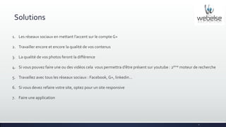 Solutions
1. Les réseaux sociaux en mettant l’accent sur le compte G+
2. Travailler encore et encore la qualité de vos contenus
3. La qualité de vos photos feront la différence
4. Si vous pouvez faire une ou des vidéos cela vous permettra d’être présent sur youtube : 2ème moteur de recherche
5. Travaillez avec tous les réseaux sociaux : Facebook, G+, linkedin…
6. Si vous devez refaire votre site, optez pour un site responsive
7. Faire une application

6

 