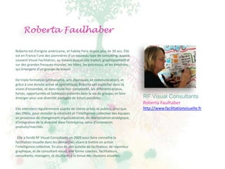 Roberta Faulhaber

Roberta est d'origine américaine, et habite Paris depuis plus de 30 ans. Elle
est en France l’une des pionnières d’un nouveau type de consulting, appelé
souvent Visual Facilitation, au travers duquel elle traduit, graphiquement et
sur des grandes fresques murales, les idées, les processus, et les émotions
qui émergent d’un groupe de travail.

De triple formation (philosophie, arts plastiques, et communication), et
grâce à une écoute active et synthétique, Roberta sait expliciter dans sa
vision d’ensemble, et dans toute leur complexité, les différents enjeux,
forces, opportunités et faiblesses présents dans la vie du groupe, et faire
émerger ainsi une diversité partagée de futurs possibles.                          RF Visual Consultants
                                                                                   Roberta Faulhaber
Elle intervient régulièrement auprès de clients privés et publics, ainsi que       http://www.facilitationvisuelle.fr
des ONGs, pour stimuler la créativité et l’intelligence collective des équipes
en processus de changement organisationnel, de réorientation stratégique,
d’intégration de la diversité dans l’entreprise, voire d’innovation
produits/marchés.

  Elle a fondé RF Visual Consultants en 2009 pour faire connaître la
facilitation visuelle dans les démarches visant à mettre en action
l’intelligence collective. En plus de son activité de facilitateur, de reporteur
graphique, et de consultant visuel, elle forme coaches, facilitateurs,
consultants, managers, et étudiants à la tenue des réunions visuelles.
 