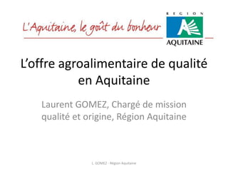 L’offre agroalimentaire de qualité
           en Aquitaine
   Laurent GOMEZ, Chargé de mission
   qualité et origine, Région Aquitaine



               L. GOMEZ - Région Aquitaine
 