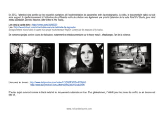 En 2012, l’attention sera portée sur les nouvelles narrations et l’expérimentation de passerelles entre la photographie, la vidéo, le documentaire radio ou tout
autre support. Le perfectionnement à l'utilisation des différents outils de création sera également une priorité (abandon de la suite Final Cut Studio, pour Avid
media composer, DaVinci Resolve, After Effect et Pro Tools).
Lien vers la bande démo : http://vimeo.com/30299050
Lien : http://soundcloud.com/richard-delaume/une-habitante-de-ingrandes
Enregistrement réalisé dans le cadre d’un projet multimédia en Région Centre sur les maisons d’écrivains.
De nombreux projets sont en cours de réalisation, notamment un webdocumentaire sur le heavy metal : Metalbanger, l’art de la violence.




Liens vers les teasers : http://www.dailymotion.com/video/k21DQGE3Q3SmPl2NjhG
                         http://www.dailymotion.com/video/k55RlD3wQYSrJd2OlkN


D'autres sujets suivront comme le black metal et les mouvements satanistes en Iran. Plus généralement, l'intérêt pour les zones de conflits ou en tension est
très vif.




                                                                www.richarddelaume.com
 