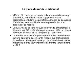 La place du modèle artisanal
• Même  s’il concerne un nombre d’apprenants beaucoup 
  plus réduit, le modèle artisanal gagne du terrain 
  essentiellement dans les pays francophones où beaucoup 
  d’initiatives vers et à l’intiative des pays du Sud sont 
  basées sur ce modèle
• Depuis 10 ans, aucune nouvelle université entièrement à 
  distance  n’a été créée alors que les universités classiques 
  devenues bi‐modales se comptent par centaines
• Le modèle artisanal s’appuie aujourd’hui essentiellement 
  sur une approche basée sur le recours aux technologies 
  du Web qui permettent de se passer d’une infrastructure 
  matérielle lourde souvent difficile à mettre sur pied dans 
  les PED 
 