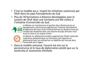 • C’est ce modèle qui a  inspiré les initiatives soutenues par 
  l’AUF dans les pays francophones du Sud
• Plus de 70 formations à distance développées avec le 
  soutien de l’AUF dont une trentaine ont été créées à 
  l’initiative d’universités du Sud.
          Le Master en maintenance et gestion des infrastructures et 
          équipements communaux organisé par l'Institut international 
          d'ingénierie de l'eau et de l'environnement au Burkina Faso qui 
          compte des étudiants dans une dizaine de pays africains mais 
          aussi en Asie et au moyen orient
          Le Master en télécommunication organisé par l'École nationale 
          supérieure polytechnique au Cameroun qui organise en 
          partenariat avec les entreprises un diplôme qui recrute dans 
          l’ensemble de la région
• Dans le modèle artisanal, l’accent est mis sur la 
  persévérance et le taux de diplomation plutôt que sur la 
  recherche d’ économies d’échelle
 