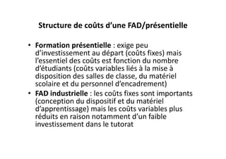Structure de coûts d’une FAD/présentielle

• Formation présentielle : exige peu 
  d’investissement au départ (coûts fixes) mais 
  l’essentiel des coûts est fonction du nombre 
  d’étudiants (coûts variables liés à la mise à 
  disposition des salles de classe, du matériel 
  scolaire et du personnel d’encadrement)
• FAD industrielle : les coûts fixes sont importants 
  (conception du dispositif et du matériel 
  d’apprentissage) mais les coûts variables plus 
  réduits en raison notamment d’un faible 
  investissement dans le tutorat
 