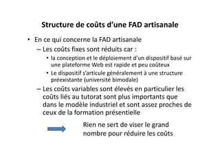Structure de coûts d’une FAD artisanale
• En ce qui concerne la FAD artisanale 
   – Les coûts fixes sont réduits car :
      • la conception et le déploiement d’un dispositif basé sur 
        une plateforme Web est rapide et peu coûteux
      • Le dispositif s’articule généralement à une structure 
        préexistante (université bimodale)
   – Les coûts variables sont élevés en particulier les 
     coûts liés au tutorat sont plus importants que 
     dans le modèle industriel et sont assez proches de 
     ceux de la formation présentielle
                    Rien ne sert de viser le grand 
                    nombre pour réduire les coûts
 