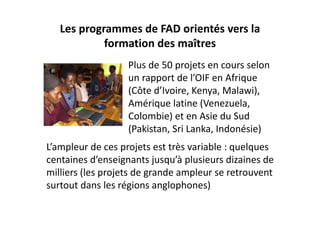 Les programmes de FAD orientés vers la 
            formation des maîtres
                   Plus de 50 projets en cours selon 
                   un rapport de l’OIF en Afrique 
                   (Côte d’Ivoire, Kenya, Malawi), 
                   Amérique latine (Venezuela, 
                   Colombie) et en Asie du Sud 
                   (Pakistan, Sri Lanka, Indonésie)
L’ampleur de ces projets est très variable : quelques 
centaines d’enseignants jusqu’à plusieurs dizaines de 
milliers (les projets de grande ampleur se retrouvent 
surtout dans les régions anglophones)
 